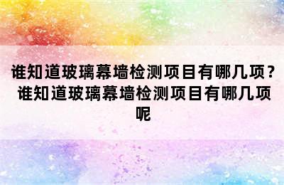 谁知道玻璃幕墙检测项目有哪几项？ 谁知道玻璃幕墙检测项目有哪几项呢